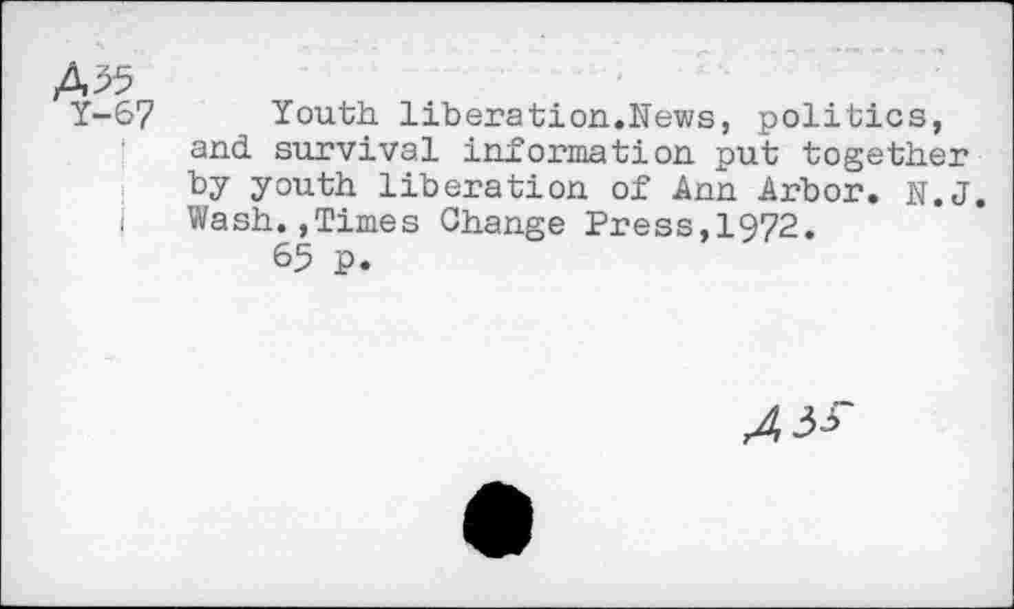 ﻿Y-67 Youth liberation.News, politics, and survival information put together by youth liberation of Ann Arbor. N.J.
| Wash.,Times Change Press,1972.
65 P.